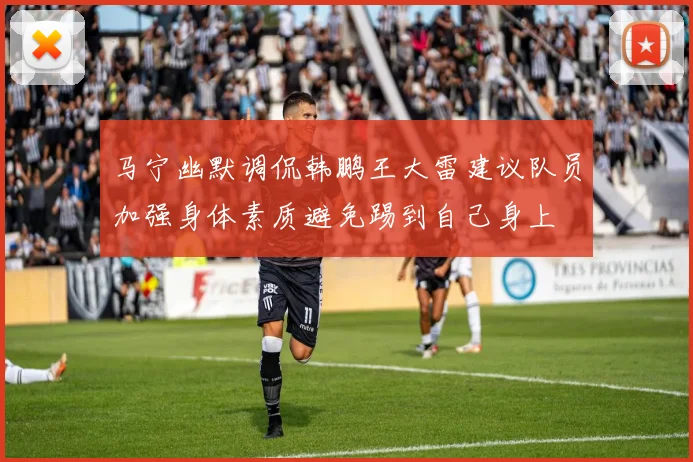 马宁幽默调侃韩鹏王大雷建议队员加强身体素质避免踢到自己身上