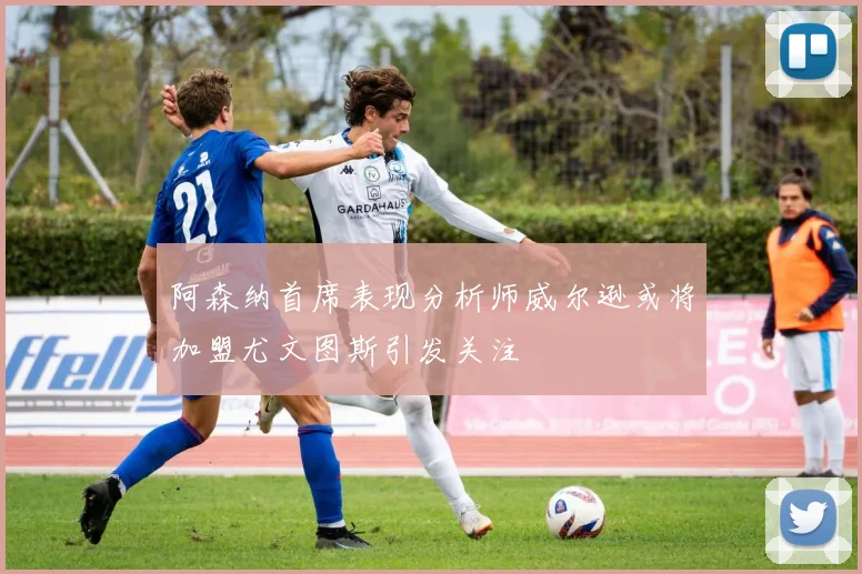 阿森纳首席表现分析师威尔逊或将加盟尤文图斯引发关注