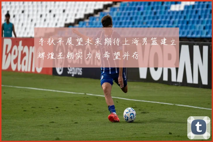 李秋平展望未来期待上海男篮建立辉煌王朝实力与希望并存
