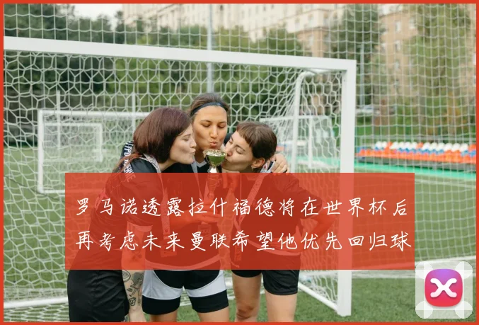 罗马诺透露拉什福德将在世界杯后再考虑未来曼联希望他优先回归球队