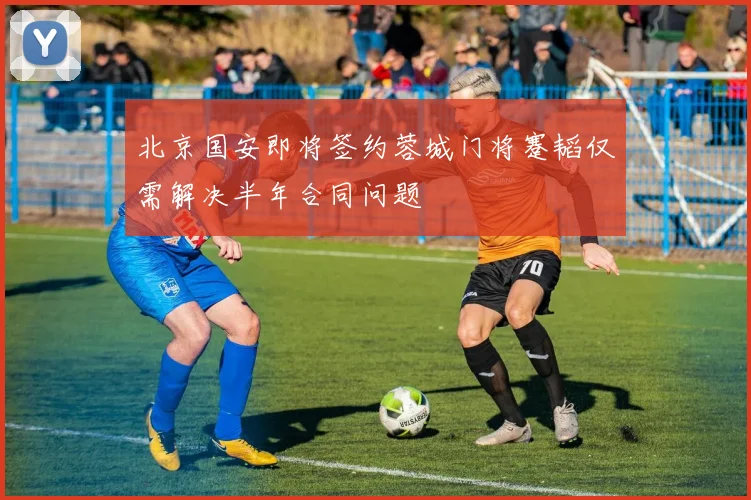 北京国安即将签约蓉城门将蹇韬仅需解决半年合同问题