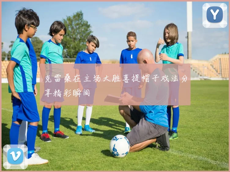 克雷桑在主场大胜喜提帽子戏法分享精彩瞬间