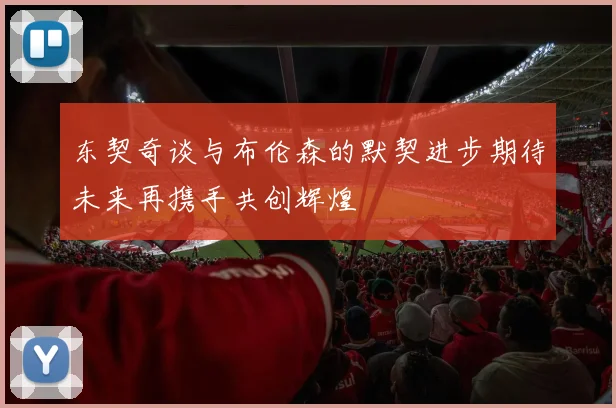 东契奇谈与布伦森的默契进步期待未来再携手共创辉煌