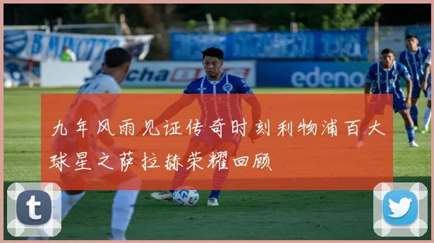 九年风雨见证传奇时刻利物浦百大球星之萨拉赫荣耀回顾