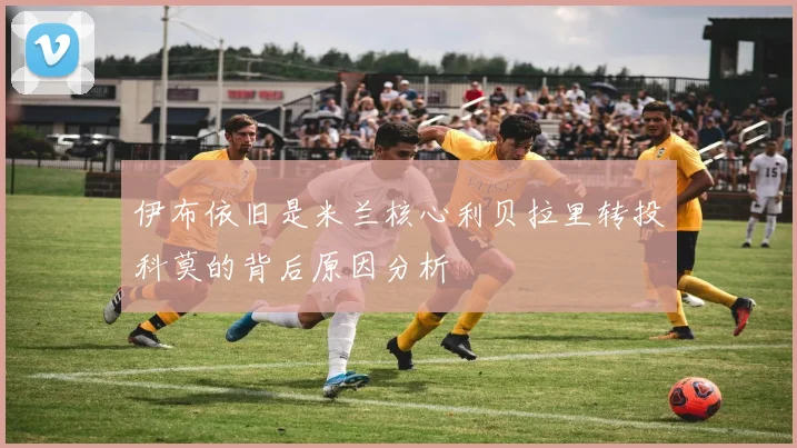 伊布依旧是米兰核心利贝拉里转投科莫的背后原因分析
