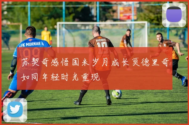 苏契奇感悟国米岁月成长莫德里奇如同年轻时光重现