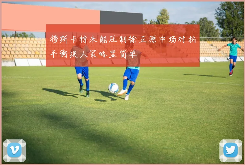 穆斯卡特未能压制徐正源中场对抗平衡换人策略显简单
