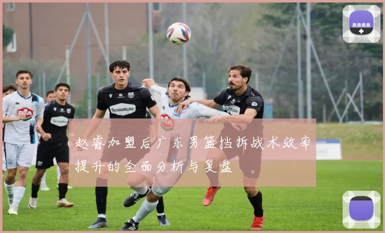 赵睿加盟后广东男篮挡拆战术效率提升的全面分析与复盘