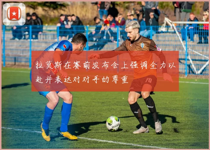 拉莫斯在赛前发布会上强调全力以赴并表达对对手的尊重