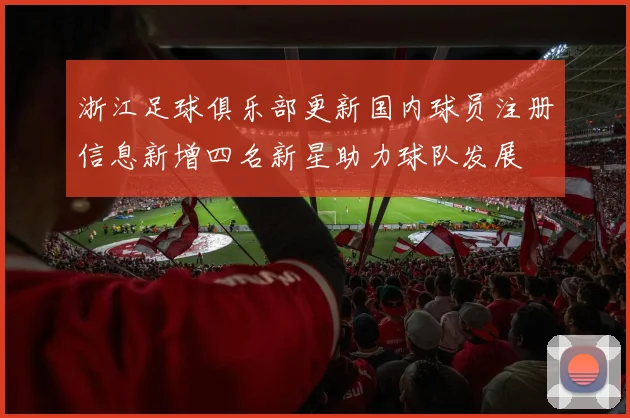 浙江足球俱乐部更新国内球员注册信息新增四名新星助力球队发展