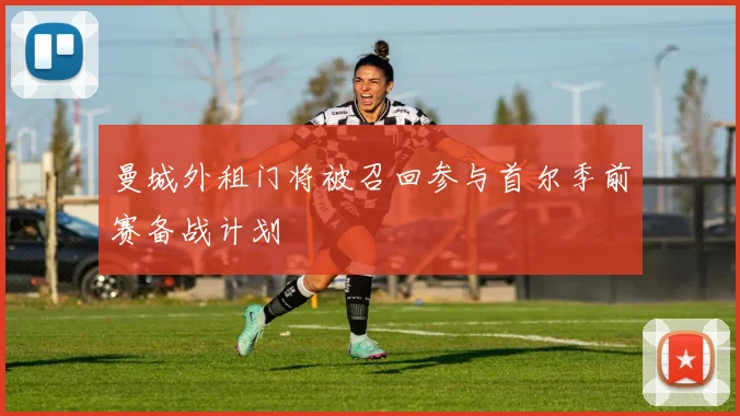 曼城外租门将被召回参与首尔季前赛备战计划