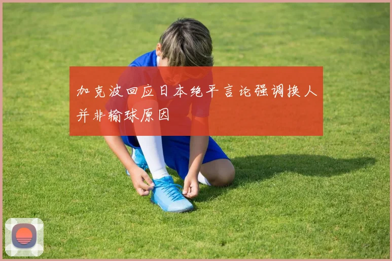 加克波回应日本绝平言论强调换人并非输球原因