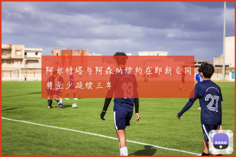 阿尔特塔与阿森纳续约在即新合同将至少延续三年