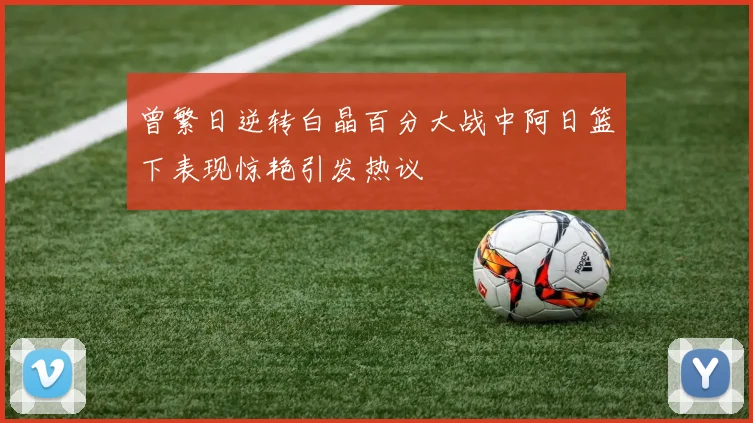 曾繁日逆转白晶百分大战中阿日篮下表现惊艳引发热议