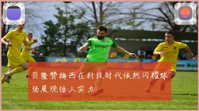 贝隆赞梅西在科技时代依然闪耀球场展现惊人实力