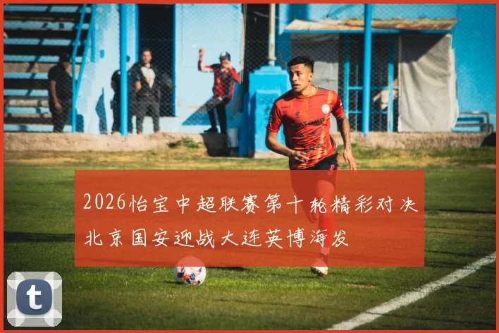 2026怡宝中超联赛第十轮精彩对决北京国安迎战大连英博海发