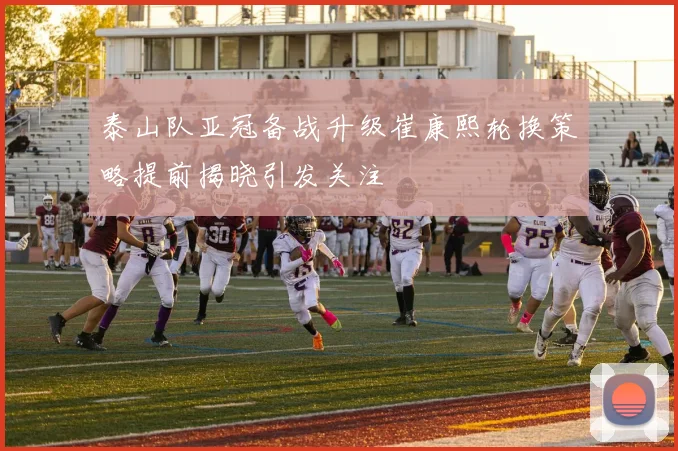 泰山队亚冠备战升级崔康熙轮换策略提前揭晓引发关注