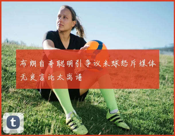 布朗自夸聪明引争议米球怒斥媒体无良言论太离谱