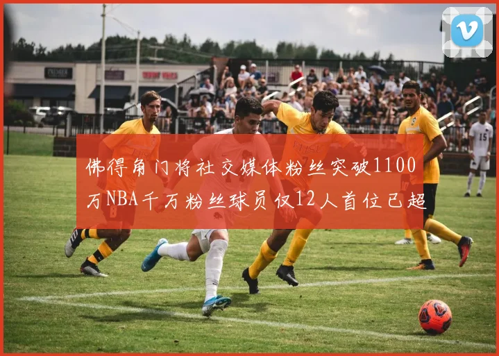 佛得角门将社交媒体粉丝突破1100万NBA千万粉丝球员仅12人首位已超亿