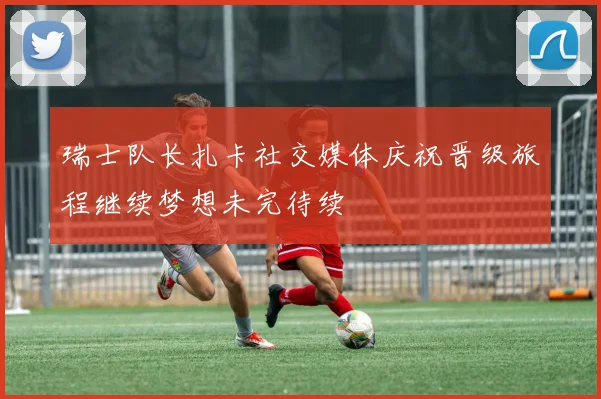 瑞士队长扎卡社交媒体庆祝晋级旅程继续梦想未完待续