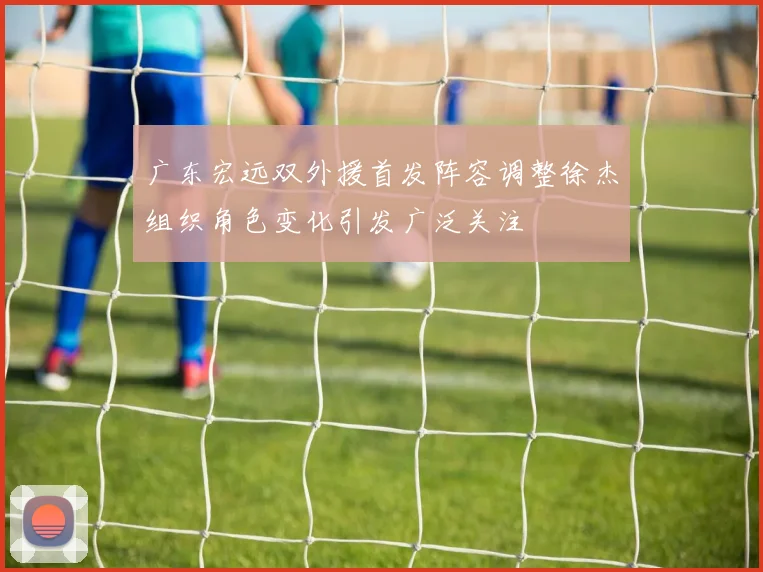 广东宏远双外援首发阵容调整徐杰组织角色变化引发广泛关注